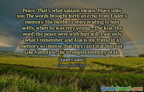 Pace. Asta înseamnă salaam. Pace vouă. Cuvintele au scos un ecou din memoria lui Ender. Glasul mamei îi citea încet, când era foarte mic... Sărutul, cuvântul, liniștea erau încă cu el. Sunt doar ceea ce îmi amintesc, iar Alai este prietenul meu într-o amintire atât de intensă încât nu-l pot smulge. Ca și Valentine, cea mai puternică amintire dintre toate.