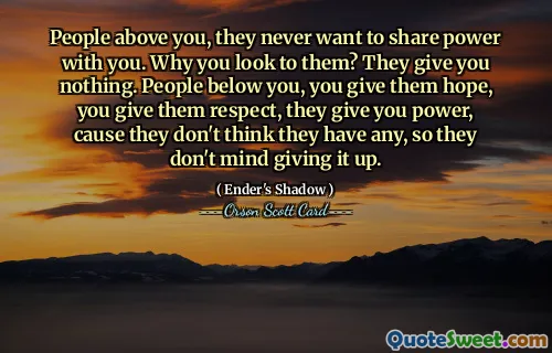 Oamenii de deasupra ta, nu vor niciodată să împartă puterea cu tine. De ce te uiți la ei? Nu-ți dau nimic. Oamenii de sub tine, le dai speranta, le dai respect, iti dau putere, pentru ca nu cred ca au, asa ca nu se deranjeaza sa renunte la ea.