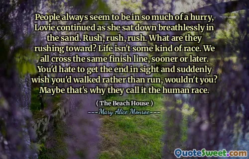 People always seem to be in so much of a hurry, Lovie continued as she sat down breathlessly in the sand. Rush, rush, rush. What are they rushing toward? Life isn't some kind of race. We all cross the same finish line, sooner or later. You'd hate to get the end in sight and suddenly wish you'd walked rather than run, wouldn't you? Maybe that's why they call it the human race.
