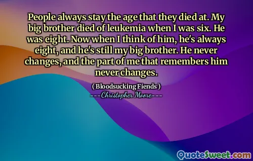 People always stay the age that they died at. My big brother died of leukemia when I was six. He was eight. Now when I think of him, he's always eight, and he's still my big brother. He never changes, and the part of me that remembers him never changes.