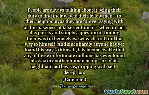 People are always talking about it being their duty to find their way to their fellow men - to their neighbour, as they are forever saying with all the baseness of false sentiment - when in fact it is purely and simply a question of finding their way to themselves. Let each first find his way to himself! And since hardly anyone has yet found his way to himself, it is inconceivable that any of these unfortunate millions has ever found his way to another human being - or to his neighbour, as they say, dripping with self - deception.