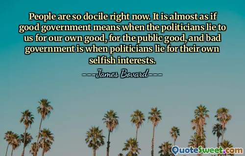 People are so docile right now. It is almost as if good government means when the politicians lie to us for our own good, for the public good, and bad government is when politicians lie for their own selfish interests.