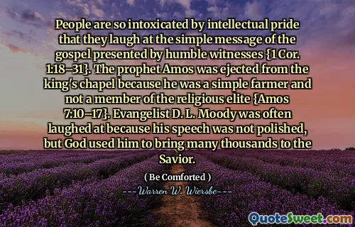 People are so intoxicated by intellectual pride that they laugh at the simple message of the gospel presented by humble witnesses {1 Cor. 1:18–31}. The prophet Amos was ejected from the king's chapel because he was a simple farmer and not a member of the religious elite {Amos 7:10–17}. Evangelist D. L. Moody was often laughed at because his speech was not polished, but God used him to bring many thousands to the Savior.