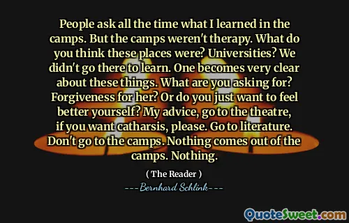 People ask all the time what I learned in the camps. But the camps weren't therapy. What do you think these places were? Universities? We didn't go there to learn. One becomes very clear about these things. What are you asking for? Forgiveness for her? Or do you just want to feel better yourself? My advice, go to the theatre, if you want catharsis, please. Go to literature. Don't go to the camps. Nothing comes out of the camps. Nothing.