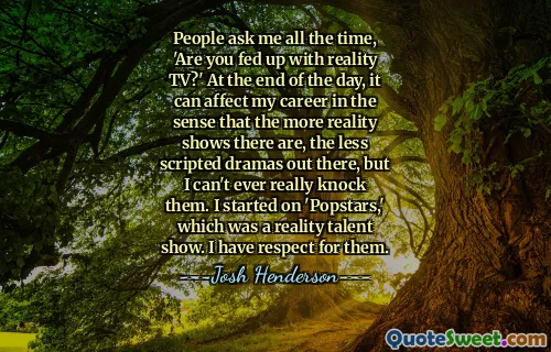 People ask me all the time, 'Are you fed up with reality TV?' At the end of the day, it can affect my career in the sense that the more reality shows there are, the less scripted dramas out there, but I can't ever really knock them. I started on 'Popstars,' which was a reality talent show. I have respect for them.