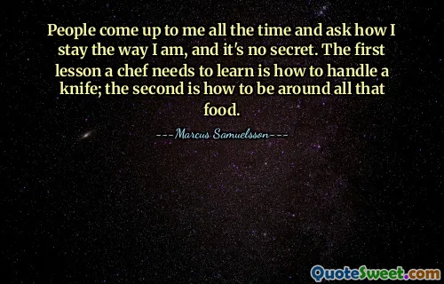 People come up to me all the time and ask how I stay the way I am, and it's no secret. The first lesson a chef needs to learn is how to handle a knife; the second is how to be around all that food.