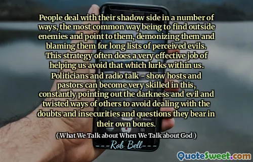 People deal with their shadow side in a number of ways, the most common way being to find outside enemies and point to them, demonizing them and blaming them for long lists of perceived evils. This strategy often does a very effective job of helping us avoid that which lurks within us. Politicians and radio talk - show hosts and pastors can become very skilled in this, constantly pointing out the darkness and evil and twisted ways of others to avoid dealing with the doubts and insecurities and questions they bear in their own bones.