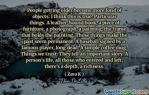People getting older become more fond of objects. I think this is true. Particular things. A leather-bound book, a piece of furniture, a photograph, a painting, the frame that holds the painting. These things make the past seem permanent. A baseball signed by a famous player, long dead. A simple coffee mug. Things we trust. They tell an important story. A person's life, all those who entered and left, there's a depth, a richness.