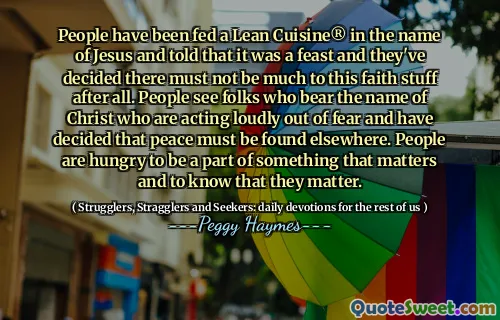 People have been fed a Lean Cuisine® in the name of Jesus and told that it was a feast and they've decided there must not be much to this faith stuff after all. People see folks who bear the name of Christ who are acting loudly out of fear and have decided that peace must be found elsewhere. People are hungry to be a part of something that matters and to know that they matter.