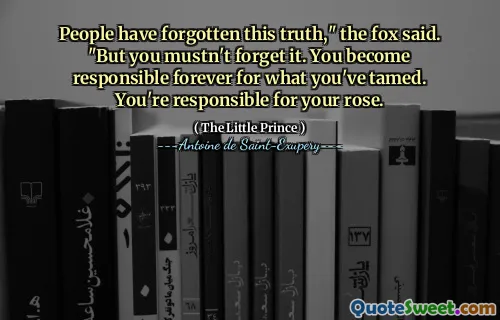 People have forgotten this truth," the fox said. "But you mustn't forget it. You become responsible forever for what you've tamed. You're responsible for your rose.