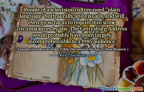 People of a television culture need "plain language" both aurally and visually, and will even go so far as to require it in some circumstances by law. The Gettysburg Address would probably have been largely incomprehensible to a 1985 audience.