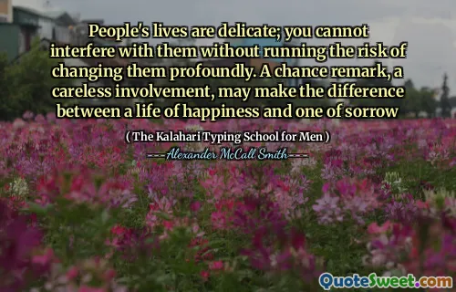 People's lives are delicate; you cannot interfere with them without running the risk of changing them profoundly. A chance remark, a careless involvement, may make the difference between a life of happiness and one of sorrow