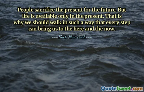 People sacrifice the present for the future. But life is available only in the present. That is why we should walk in such a way that every step can bring us to the here and the now.