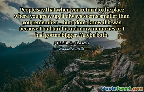 People say that when you return to the place where you grew up, it always seems smaller than you remember. ...but I don't know if it was because I had built it up in my memories or I had gotten bigger. Maybe both.
