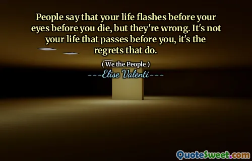 People say that your life flashes before your eyes before you die, but they're wrong. It's not your life that passes before you, it's the regrets that do.