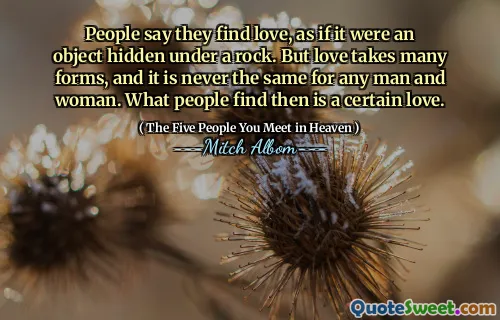 People say they find love, as if it were an object hidden under a rock. But love takes many forms, and it is never the same for any man and woman. What people find then is a certain love.