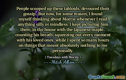 People scooped up these tabloids, devoured their gossip.. But now, for some reason, I found myself thinking about Morrie whenever I read anything silly or mindless. I kept picturing him there, in the house with the Japanese maple.. counting his breath, squeezing out every moment with his loved ones, while I spent so many hours on things that meant absolutely nothing to me personally.
