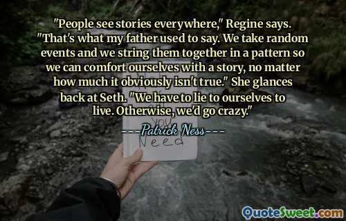 "People see stories everywhere," Regine says. "That's what my father used to say. We take random events and we string them together in a pattern so we can comfort ourselves with a story, no matter how much it obviously isn't true." She glances back at Seth. "We have to lie to ourselves to live. Otherwise, we'd go crazy."
