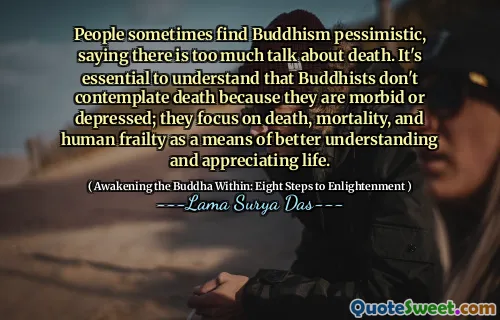 People sometimes find Buddhism pessimistic, saying there is too much talk about death. It's essential to understand that Buddhists don't contemplate death because they are morbid or depressed; they focus on death, mortality, and human frailty as a means of better understanding and appreciating life.