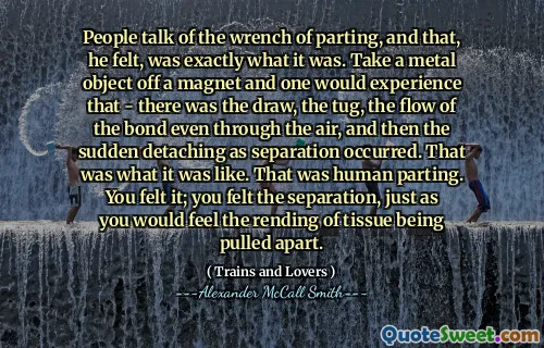 يتحدث الناس عن مفتاح الفراق ، وكان هذا هو بالضبط ما كان عليه. خذ جسمًا معدنيًا من مغناطيس ويختبر المرء ذلك - كان هناك السحب ، الشد ، وتدفق الرابطة حتى من خلال الهواء ، ثم حدث الانفصال المفاجئ عند الانفصال. كان هذا ما كان عليه الحال. كان ذلك فراقًا بشريًا. شعرت به لقد شعرت بالفصل ، تمامًا كما ستشعر بانتقاد الأنسجة.