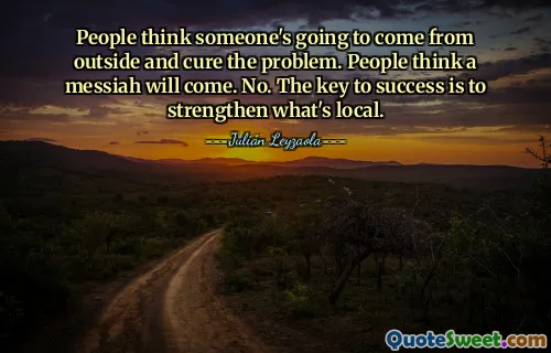 People think someone's going to come from outside and cure the problem. People think a messiah will come. No. The key to success is to strengthen what's local.