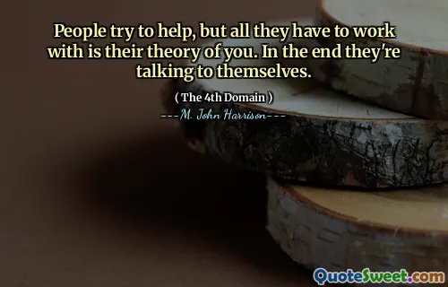 People try to help, but all they have to work with is their theory of you. In the end they're talking to themselves.