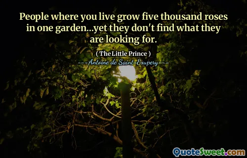 People where you live grow five thousand roses in one garden...yet they don't find what they are looking for.