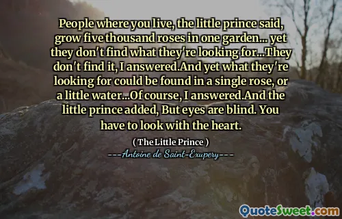 People where you live, the little prince said, grow five thousand roses in one garden... yet they don't find what they're looking for...They don't find it, I answered.And yet what they're looking for could be found in a single rose, or a little water...Of course, I answered.And the little prince added, But eyes are blind. You have to look with the heart.