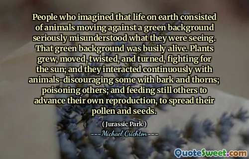 People who imagined that life on earth consisted of animals moving against a green background seriously misunderstood what they were seeing. That green background was busily alive. Plants grew, moved, twisted, and turned, fighting for the sun; and they interacted continuously with animals-discouraging some with bark and thorns; poisoning others; and feeding still others to advance their own reproduction, to spread their pollen and seeds.