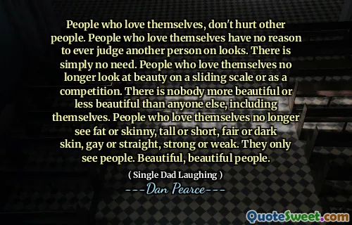 People who love themselves, don't hurt other people. People who love themselves have no reason to ever judge another person on looks. There is simply no need. People who love themselves no longer look at beauty on a sliding scale or as a competition. There is nobody more beautiful or less beautiful than anyone else, including themselves. People who love themselves no longer see fat or skinny, tall or short, fair or dark skin, gay or straight, strong or weak. They only see people. Beautiful, beautiful people.