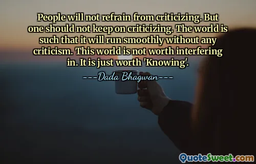 People will not refrain from criticizing. But one should not keep on criticizing. The world is such that it will run smoothly without any criticism. This world is not worth interfering in. It is just worth 'Knowing'.