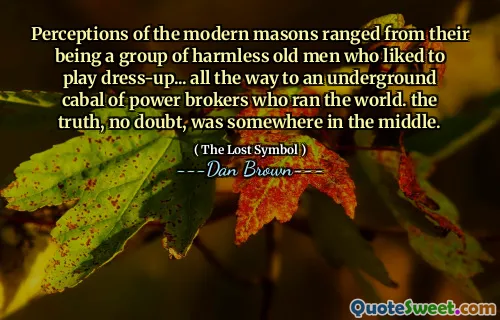 Perceptions of the modern masons ranged from their being a group of harmless old men who liked to play dress-up... all the way to an underground cabal of power brokers who ran the world. the truth, no doubt, was somewhere in the middle.