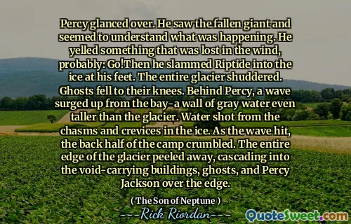 Percy glanced over. He saw the fallen giant and seemed to understand what was happening. He yelled something that was lost in the wind, probably: Go!Then he slammed Riptide into the ice at his feet. The entire glacier shuddered. Ghosts fell to their knees. Behind Percy, a wave surged up from the bay-a wall of gray water even taller than the glacier. Water shot from the chasms and crevices in the ice. As the wave hit, the back half of the camp crumbled. The entire edge of the glacier peeled away, cascading into the void-carrying buildings, ghosts, and Percy Jackson over the edge.