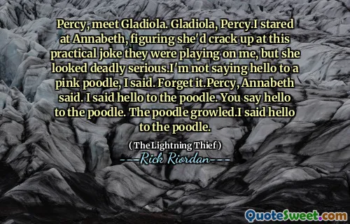 Percy, meet Gladiola. Gladiola, Percy.I stared at Annabeth, figuring she'd crack up at this practical joke they were playing on me, but she looked deadly serious.I'm not saying hello to a pink poodle, I said. Forget it.Percy, Annabeth said. I said hello to the poodle. You say hello to the poodle. The poodle growled.I said hello to the poodle.