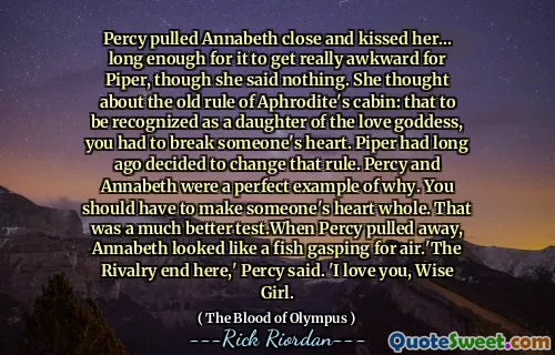 Percy pulled Annabeth close and kissed her... long enough for it to get really awkward for Piper, though she said nothing. She thought about the old rule of Aphrodite's cabin: that to be recognized as a daughter of the love goddess, you had to break someone's heart. Piper had long ago decided to change that rule. Percy and Annabeth were a perfect example of why. You should have to make someone's heart whole. That was a much better test.When Percy pulled away, Annabeth looked like a fish gasping for air.'The Rivalry end here,' Percy said. 'I love you, Wise Girl.