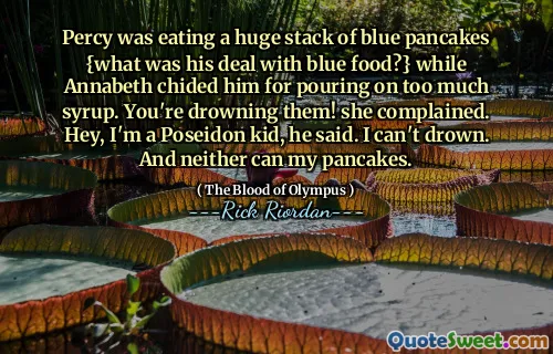 Percy was eating a huge stack of blue pancakes {what was his deal with blue food?} while Annabeth chided him for pouring on too much syrup. You're drowning them! she complained. Hey, I'm a Poseidon kid, he said. I can't drown. And neither can my pancakes.