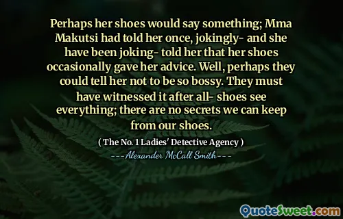 也许她的鞋子会说些什么； MMA Makutsi一次告诉她，开玩笑 - 她开玩笑说 - 她的鞋子偶尔会给她建议。好吧，也许他们可以告诉她不要那么专横。他们一定见证了一切 - 鞋子看到了一切。我们没有秘密可以保留鞋子。