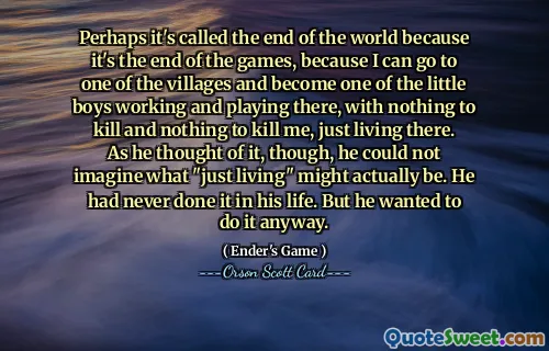 ربما تسمى نهاية العالم لأنها نهاية الألعاب، لأنني أستطيع أن أذهب إلى إحدى القرى وأصبح أحد الأطفال الصغار الذين يعملون ويلعبون هناك، ليس لدي ما أقتله ولا شيء يقتلني، فقط أعيش هناك. ومع ذلك، عندما فكر في الأمر، لم يستطع أن يتخيل ما يمكن أن يكون عليه "مجرد العيش" في الواقع. ولم يفعل ذلك قط في حياته. لكنه أراد أن يفعل ذلك على أي حال.