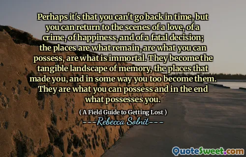 Perhaps it's that you can't go back in time, but you can return to the scenes of a love, of a crime, of happiness, and of a fatal decision; the places are what remain, are what you can possess, are what is immortal. They become the tangible landscape of memory, the places that made you, and in some way you too become them. They are what you can possess and in the end what possesses you.