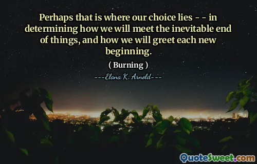 Perhaps that is where our choice lies - - in determining how we will meet the inevitable end of things, and how we will greet each new beginning.