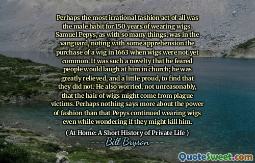 Perhaps the most irrational fashion act of all was the male habit for 150 years of wearing wigs. Samuel Pepys, as with so many things, was in the vanguard, noting with some apprehension the purchase of a wig in 1663 when wigs were not yet common. It was such a novelty that he feared people would laugh at him in church; he was greatly relieved, and a little proud, to find that they did not. He also worried, not unreasonably, that the hair of wigs might come from plague victims. Perhaps nothing says more about the power of fashion than that Pepys continued wearing wigs even while wondering if they might kill him.