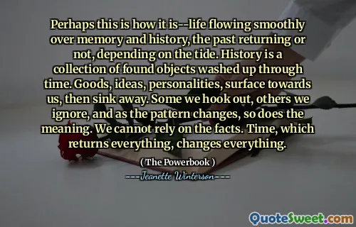Perhaps this is how it is--life flowing smoothly over memory and history, the past returning or not, depending on the tide. History is a collection of found objects washed up through time. Goods, ideas, personalities, surface towards us, then sink away. Some we hook out, others we ignore, and as the pattern changes, so does the meaning. We cannot rely on the facts. Time, which returns everything, changes everything.