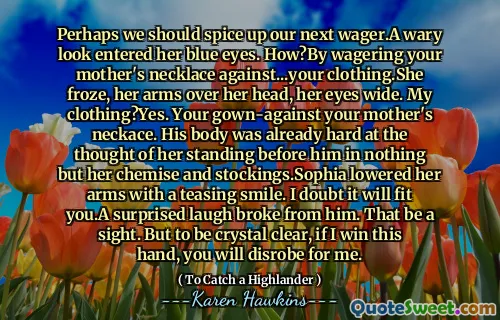 Perhaps we should spice up our next wager.A wary look entered her blue eyes. How?By wagering your mother's necklace against...your clothing.She froze, her arms over her head, her eyes wide. My clothing?Yes. Your gown-against your mother's neckace. His body was already hard at the thought of her standing before him in nothing but her chemise and stockings.Sophia lowered her arms with a teasing smile. I doubt it will fit you.A surprised laugh broke from him. That be a sight. But to be crystal clear, if I win this hand, you will disrobe for me.