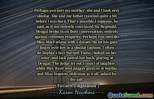 Perhaps you met my mother-she and I look very similar. She and my father traveled quite a bit before I was born.That's possible,I suppose, he said, as if not enitrely convinced.Sir Reginald. Dougal broke in on their conversation, entirely against common etiquette. Perhaps you mistake Miss MacFarlane with a dream. He let his gaze linger over her in a similar fashion. I often do.Sophia's face burned. Fiona choked on her wine, and Jack patted her back, glaring at Dougal. The judge let out a snort of laughter, while Mrs. Kent sent dagger glances at Sophia, and Miss Stanton, oblivious to it all, asked for the salt.