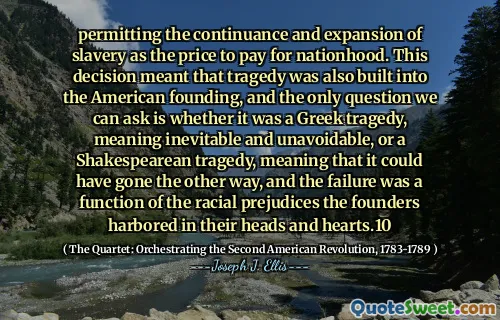 permitting the continuance and expansion of slavery as the price to pay for nationhood. This decision meant that tragedy was also built into the American founding, and the only question we can ask is whether it was a Greek tragedy, meaning inevitable and unavoidable, or a Shakespearean tragedy, meaning that it could have gone the other way, and the failure was a function of the racial prejudices the founders harbored in their heads and hearts.10