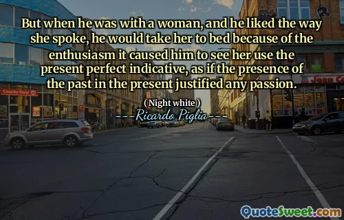 But when he was with a woman, and he liked the way she spoke, he would take her to bed because of the enthusiasm it caused him to see her use the present perfect indicative, as if the presence of the past in the present justified any passion.