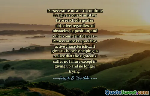 Perseverance means to continue in a given course until we have reached a goal or objective, regardless of obstacles, opposition, and other counterinfluences... Perseverance is a positive, active characteristic... It gives us hope by helping us realize that the righteous suffer no failure except in giving up and no longer trying.