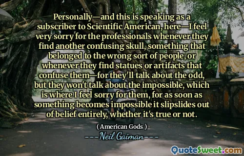 Personally—and this is speaking as a subscriber to Scientific American, here—I feel very sorry for the professionals whenever they find another confusing skull, something that belonged to the wrong sort of people, or whenever they find statues or artifacts that confuse them—for they'll talk about the odd, but they won't talk about the impossible, which is where I feel sorry for them, for as soon as something becomes impossible it slipslides out of belief entirely, whether it's true or not.