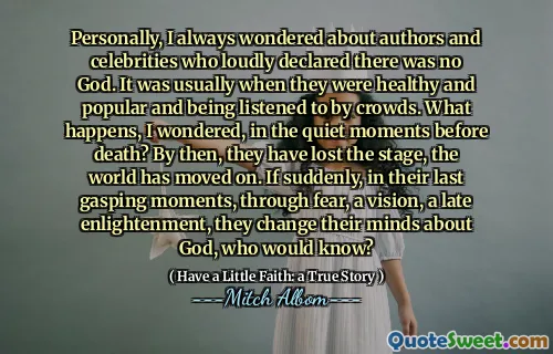 Personally, I always wondered about authors and celebrities who loudly declared there was no God. It was usually when they were healthy and popular and being listened to by crowds. What happens, I wondered, in the quiet moments before death? By then, they have lost the stage, the world has moved on. If suddenly, in their last gasping moments, through fear, a vision, a late enlightenment, they change their minds about God, who would know?