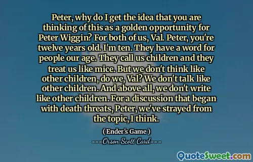 Peter, why do I get the idea that you are thinking of this as a golden opportunity for Peter Wiggin? For both of us, Val. Peter, you're twelve years old. I'm ten. They have a word for people our age. They call us children and they treat us like mice. But we don't think like other children, do we, Val? We don't talk like other children. And above all, we don't write like other children. For a discussion that began with death threats, Peter, we've strayed from the topic, I think.